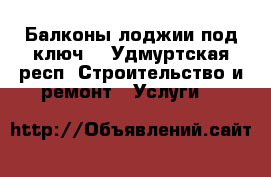 Балконы,лоджии под ключ. - Удмуртская респ. Строительство и ремонт » Услуги   